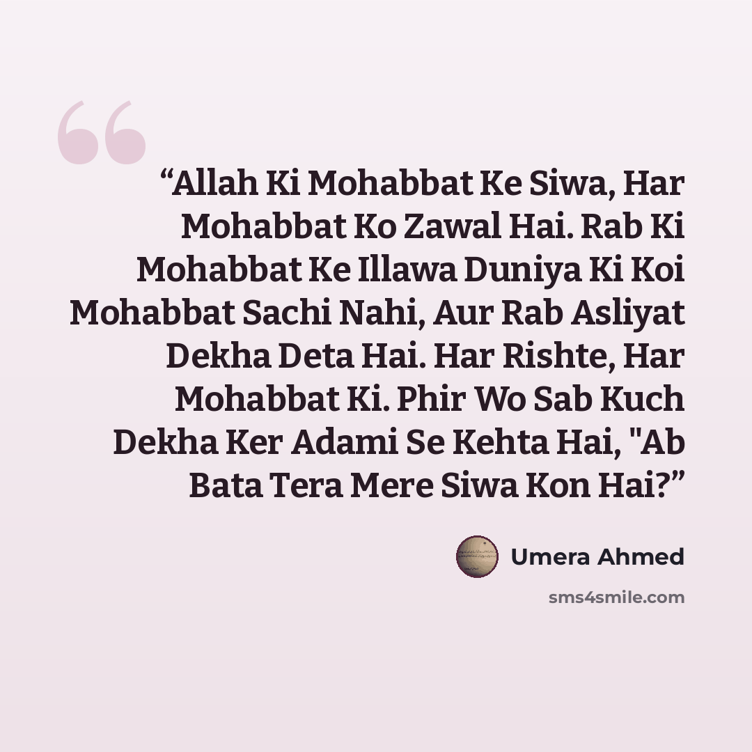 “Allah Ki Mohabbat Ke Siwa, Har Mohabbat Ko Zawal Hai. Rab Ki Mohabbat Ke Illawa Duniya Ki Koi Mohabbat Sachi Nahi, Aur Rab Asliyat Dekha Deta Hai. Har Rishte, Har Mohabbat Ki. Phir Wo Sab Kuch Dekha Ker Adami Se Kehta Hai, "Ab Bata Tera Mere Siwa Kon Hai?” quote by Umera Ahmed