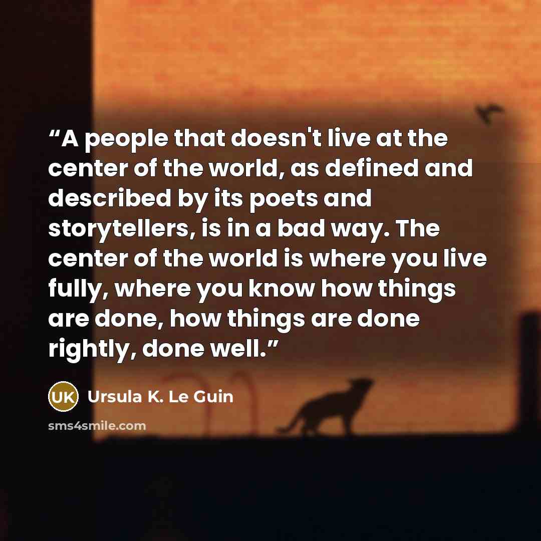 “A people that doesn't live at the center of the world, as defined and described by its poets and storytellers, is in a bad way. The center of the world is where you live fully, where you know how things are done, how things are done rightly, done well.” quote by Ursula K. Le Guin