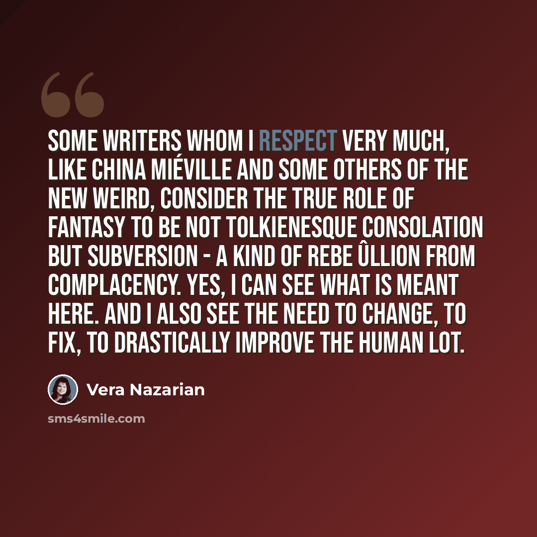 “Some writers whom I respect very much, like China Miéville and some others of the New Weird, consider the true role of fantasy to be not Tolkienesque consolation but subversion - a kind of rebe Ûllion from complacency. Yes, I can see what is meant here. And I also see the need to change, to fix…” quote by Vera Nazarian
