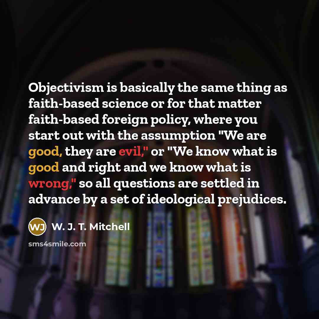 “Objectivism is basically the same thing as faith-based science or for that matter faith-based foreign policy, where you start out with the assumption "We are good, they are evil," or "We know what is good and right and we know what is wrong," so all questions are settled in advance by a set of…” quote by W. J. T. Mitchell