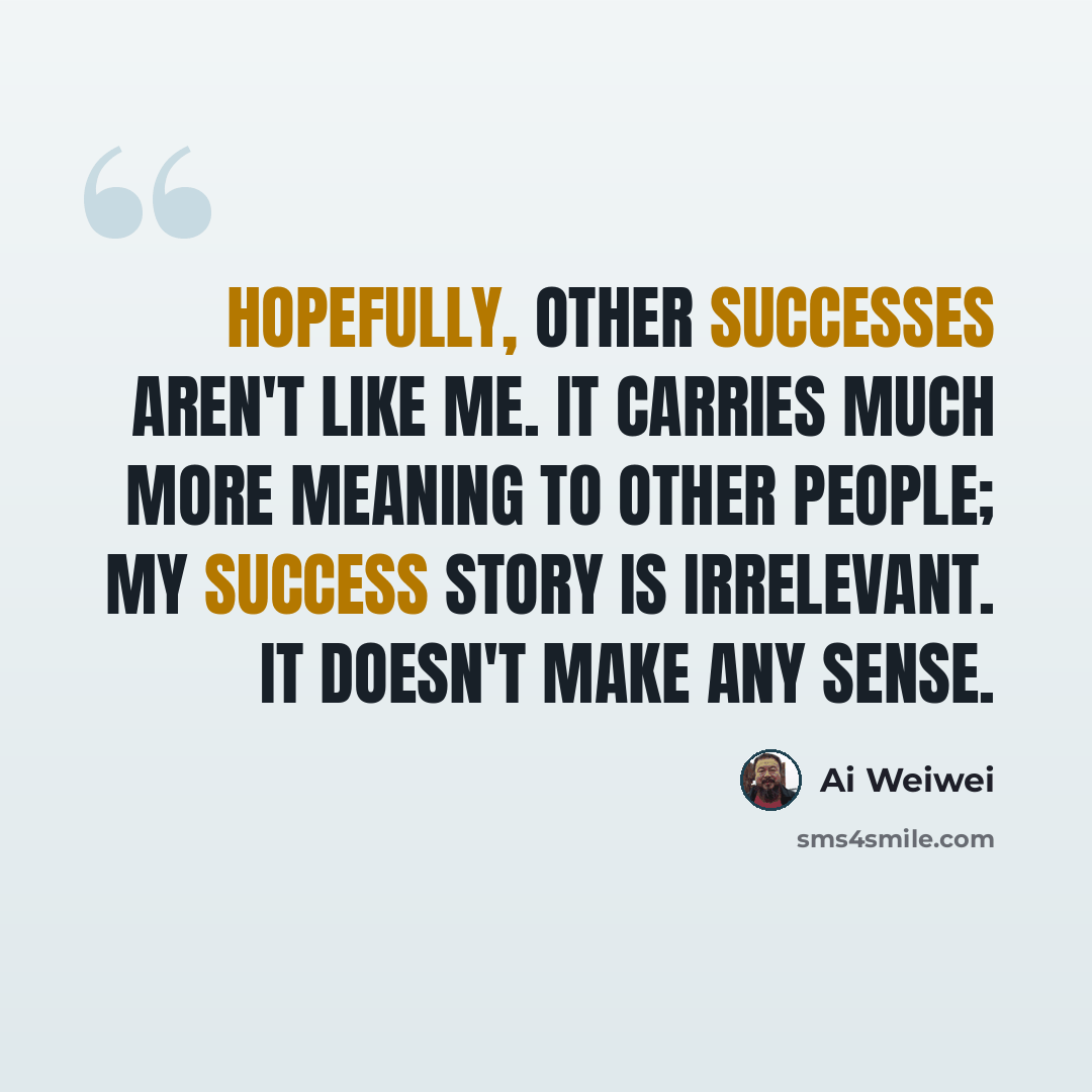 “Hopefully, other successes aren't like me. It carries much more meaning to other people; my success story is irrelevant. It doesn't make any sense.” quote by Ai Weiwei