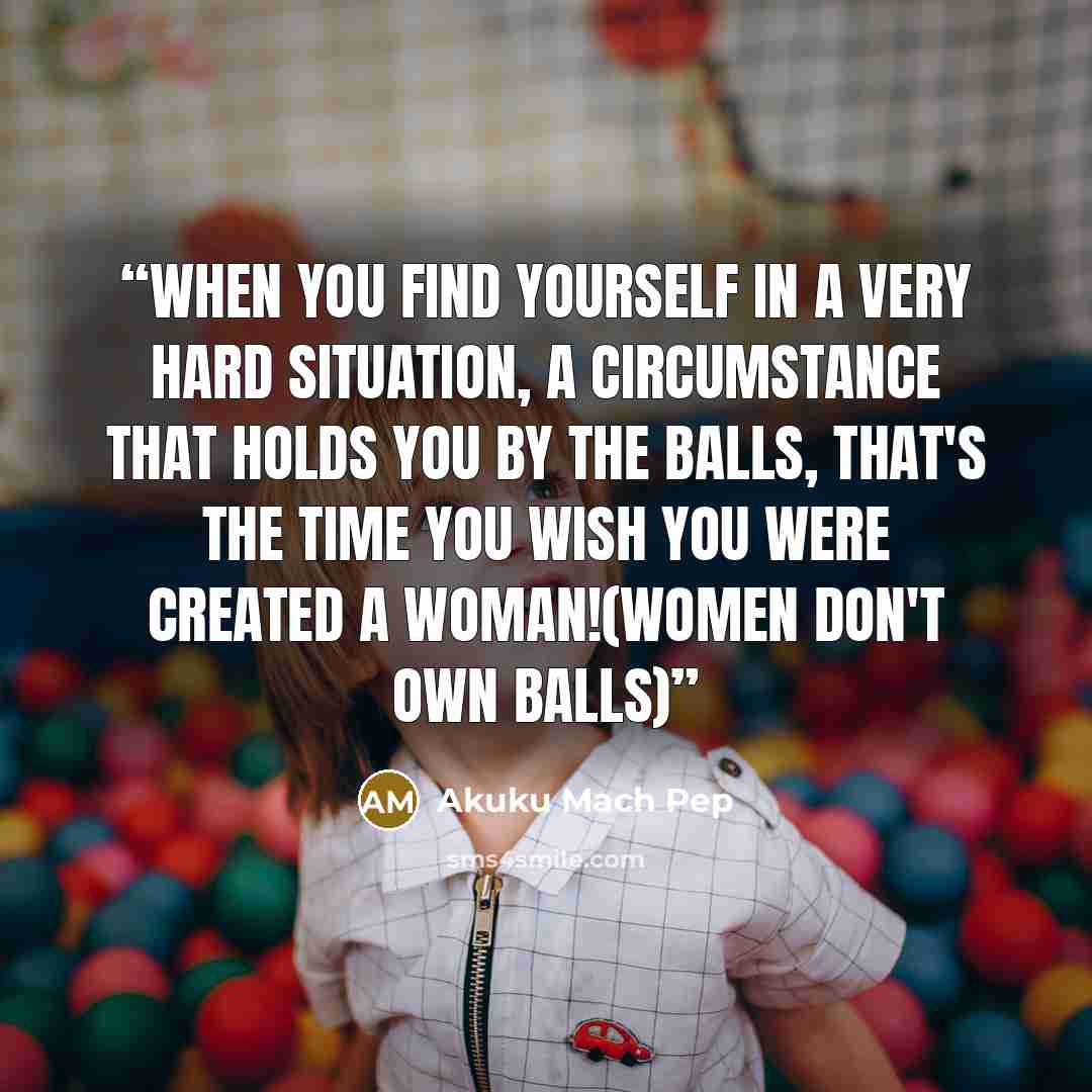“When you find yourself in a very hard situation, a circumstance that holds you by the balls, that's the time you wish you were created a woman!(women don't own balls)” quote by Akuku Mach Pep