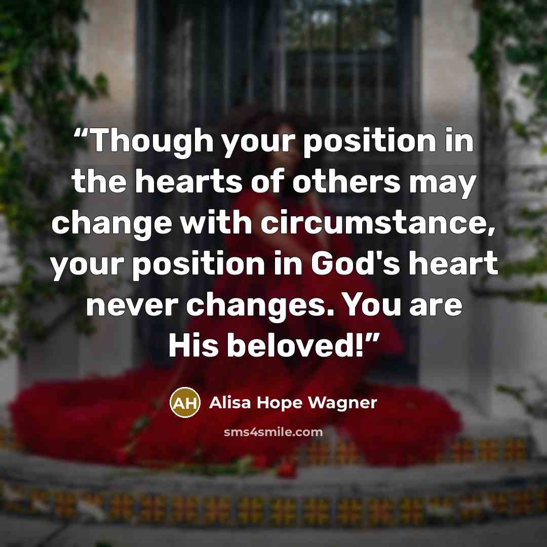 “Though your position in the hearts of others may change with circumstance, your position in God's heart never changes. You are His beloved!” quote by Alisa Hope Wagner
