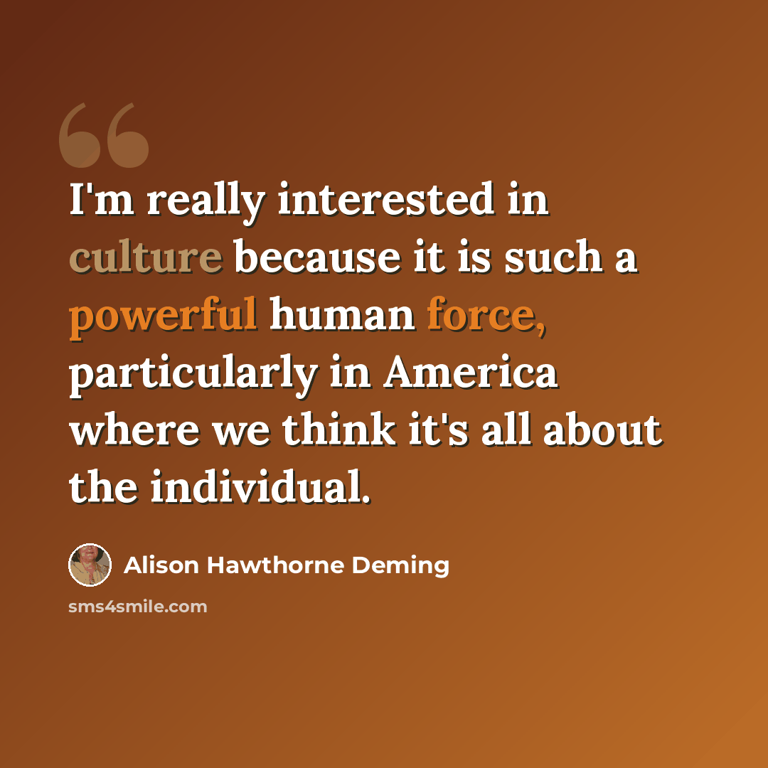 “I'm really interested in culture because it is such a powerful human force, particularly in America where we think it's all about the individual.” quote by Alison Hawthorne Deming