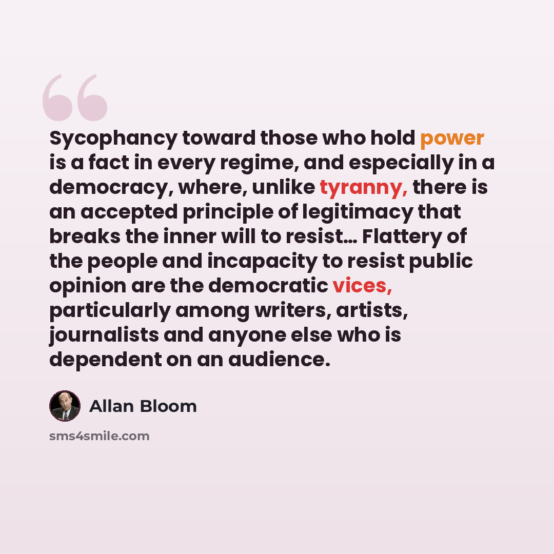 “Sycophancy toward those who hold power is a fact in every regime, and especially in a democracy, where, unlike tyranny, there is an accepted principle of legitimacy that breaks the inner will to resist… Flattery of the people and incapacity to resist public opinion are the democratic vices…” quote by Allan Bloom