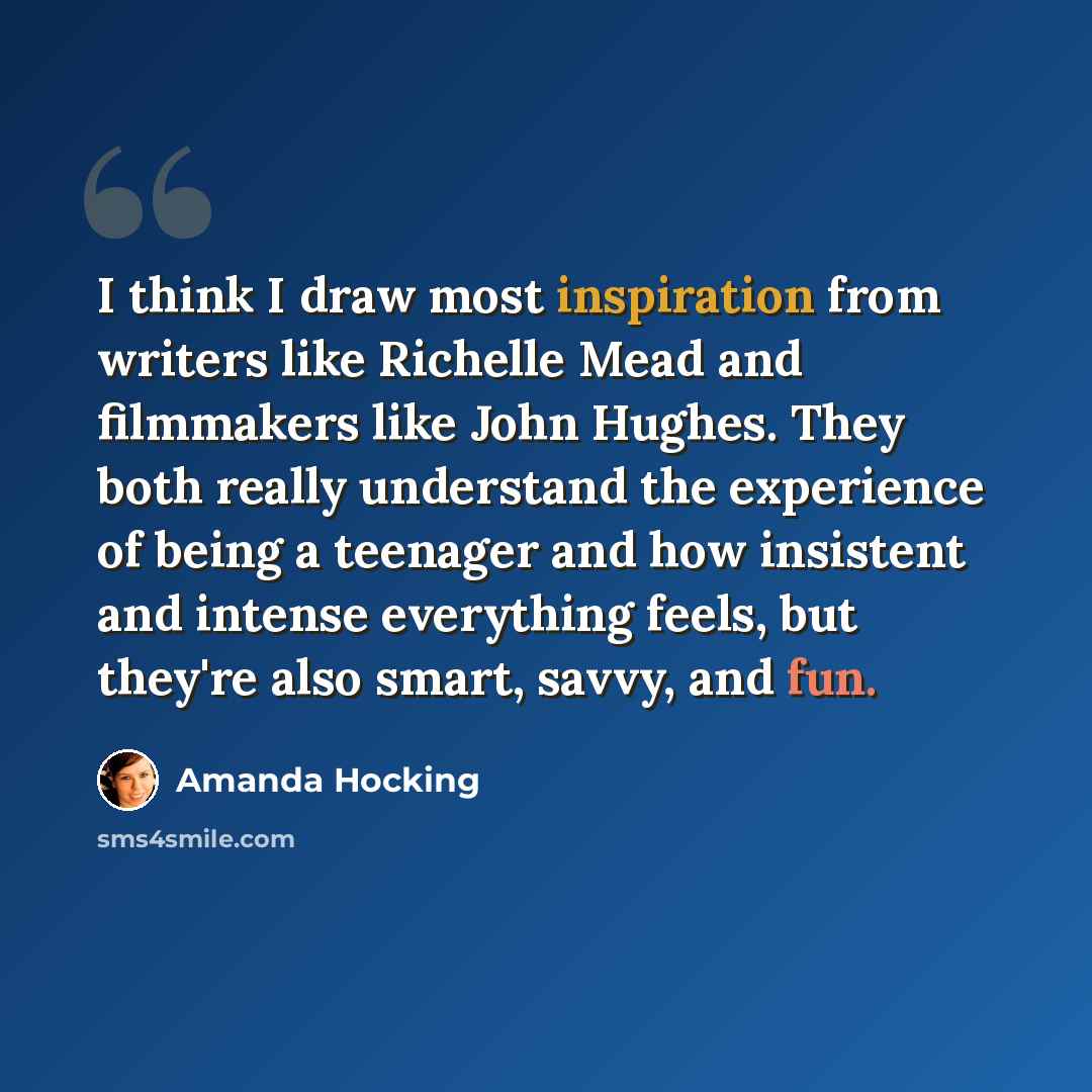 “I think I draw most inspiration from writers like Richelle Mead and filmmakers like John Hughes. They both really understand the experience of being a teenager and how insistent and intense everything feels, but they're also smart, savvy, and fun.” quote by Amanda Hocking