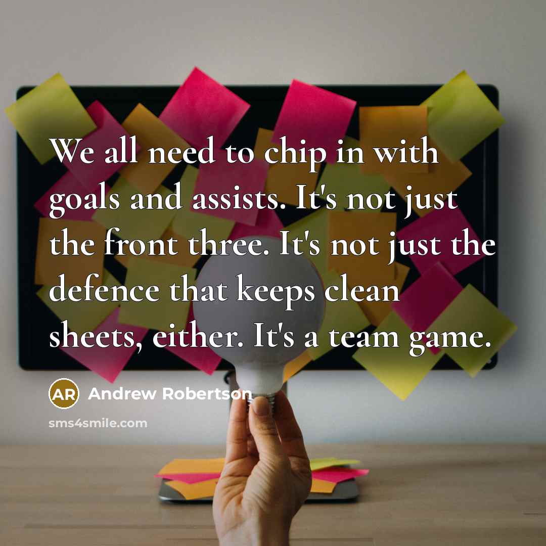 “We all need to chip in with goals and assists. It's not just the front three. It's not just the defence that keeps clean sheets, either. It's a team game.” quote by Andrew Robertson
