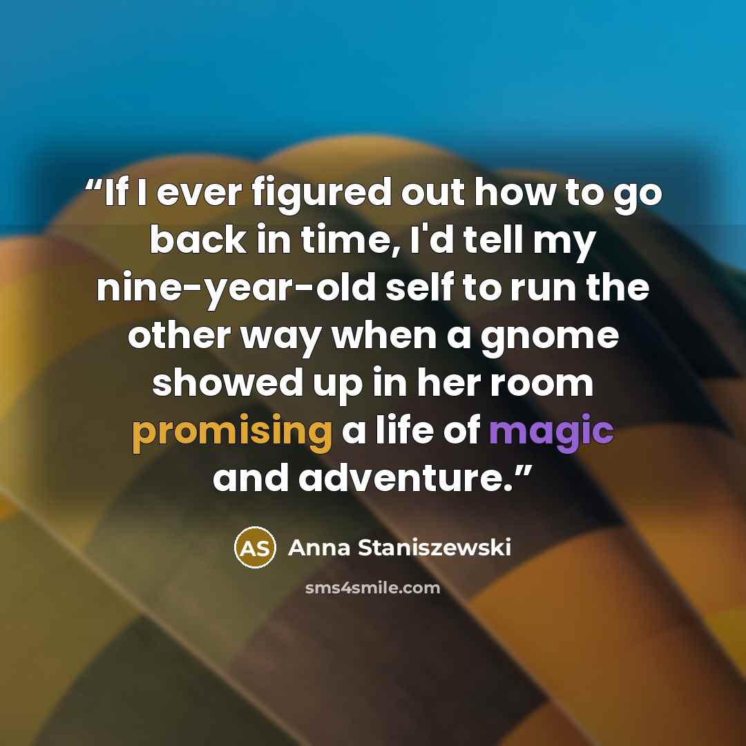 “If I ever figured out how to go back in time, I'd tell my nine-year-old self to run the other way when a gnome showed up in her room promising a life of magic and adventure.” quote by Anna Staniszewski