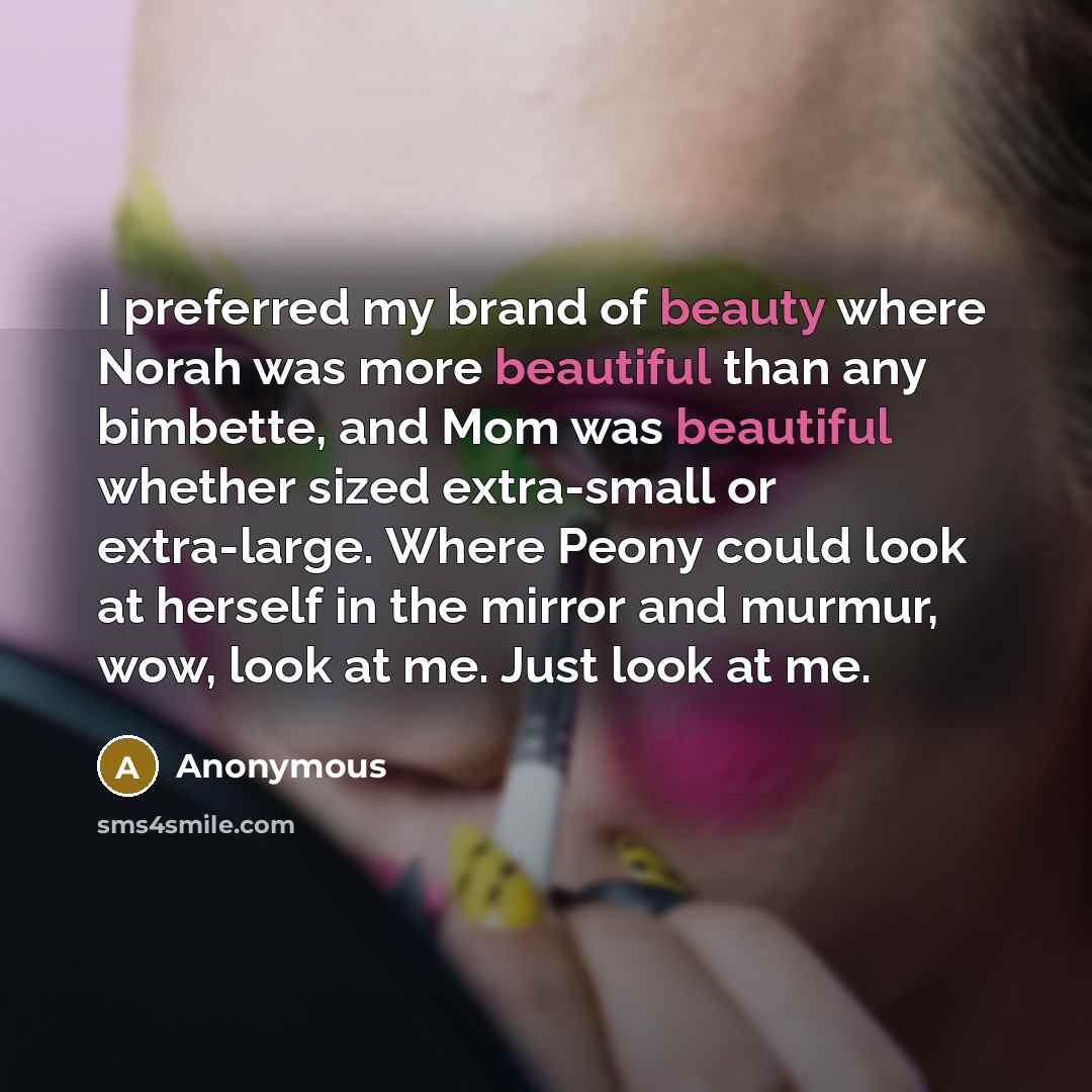 “I preferred my brand of beauty where Norah was more beautiful than any bimbette, and Mom was beautiful whether sized extra-small or extra-large. Where Peony could look at herself in the mirror and murmur, wow, look at me. Just look at me.” quote by Anonymous