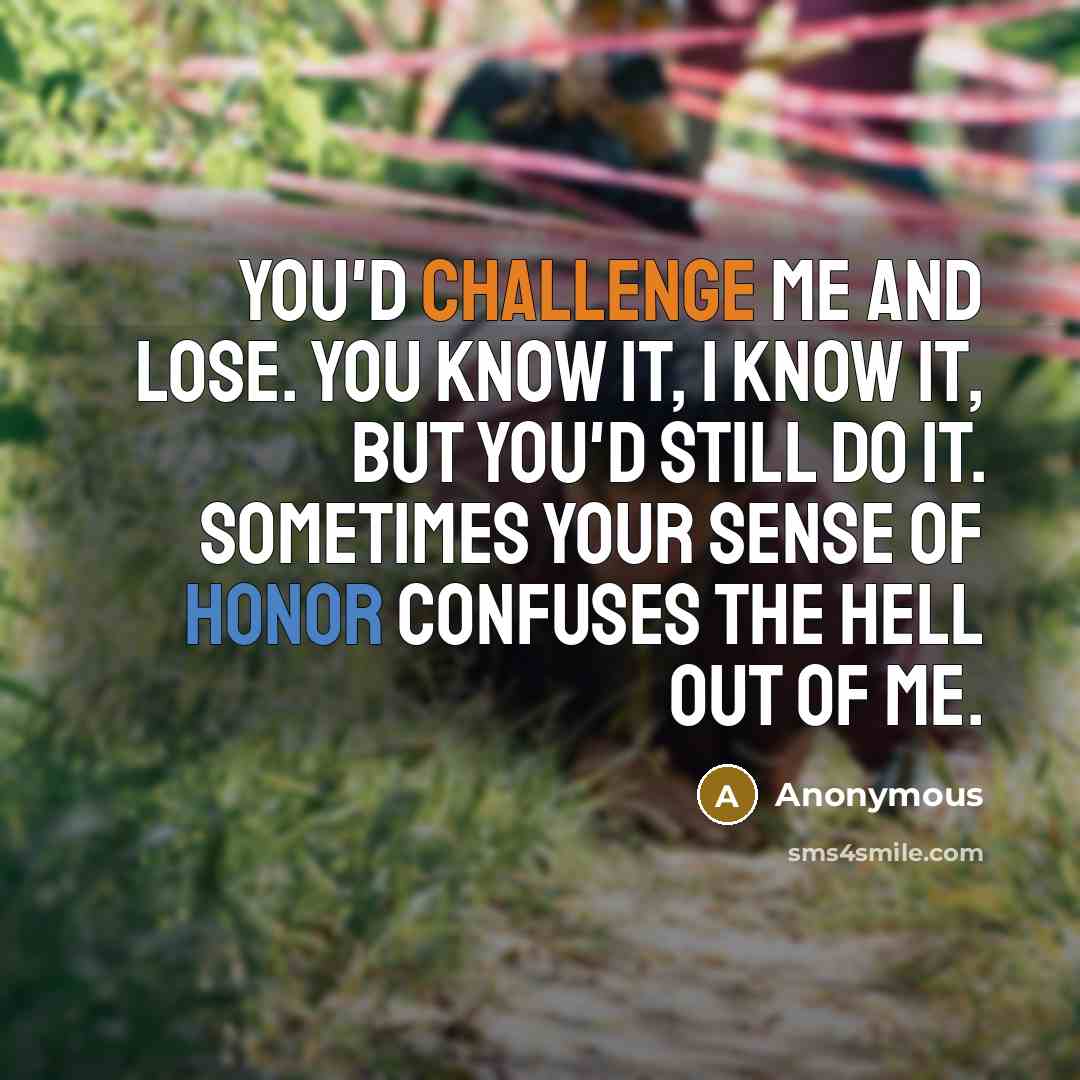 “You'd challenge me and lose. You know it, I know it, but you'd still do it. Sometimes your sense of honor confuses the hell out of me.” quote by Anonymous