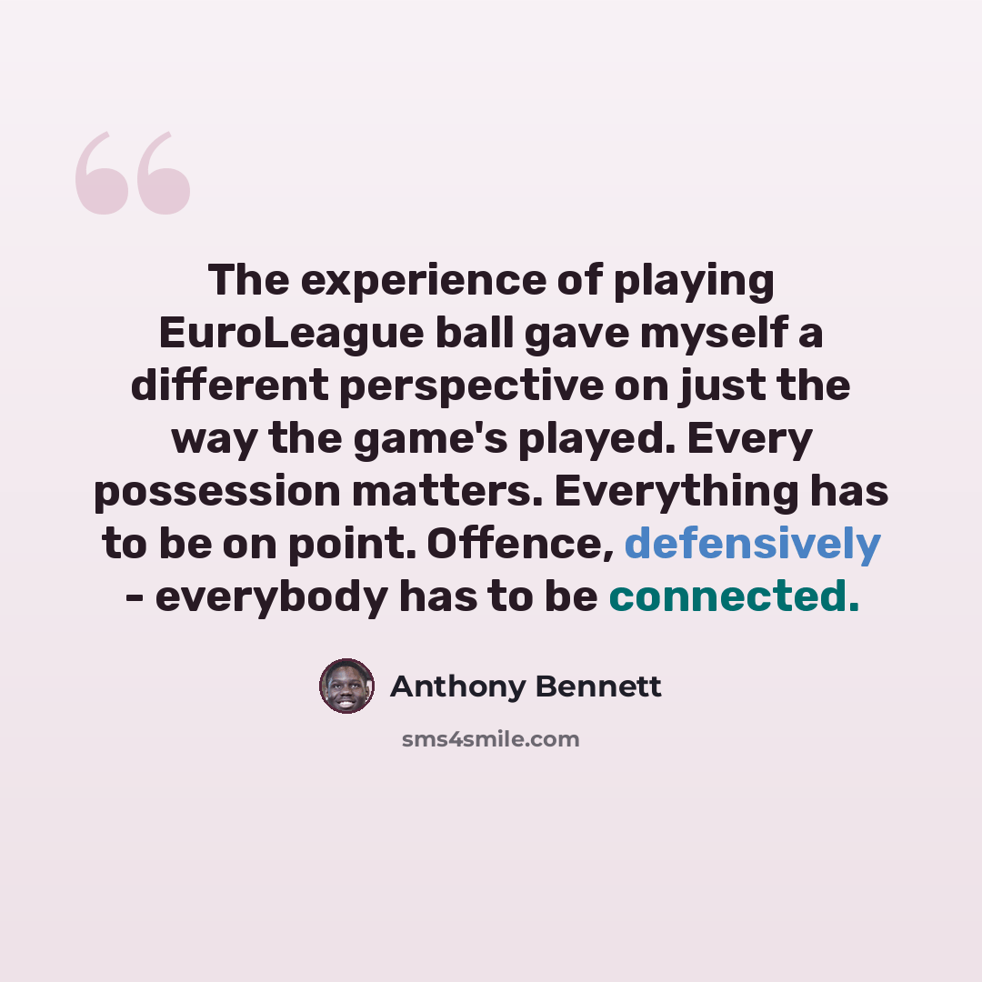 “The experience of playing EuroLeague ball gave myself a different perspective on just the way the game's played. Every possession matters. Everything has to be on point. Offence, defensively - everybody has to be connected.” quote by Anthony Bennett