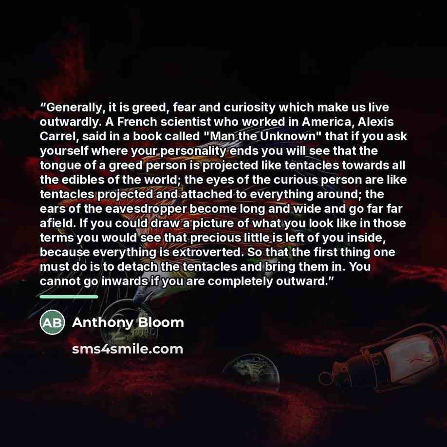 “Generally, it is greed, fear and curiosity which make us live outwardly. A French scientist who worked in America, Alexis Carrel, said in a book called "Man the Unknown" that if you ask yourself where your personality ends you will see that the tongue of a greed person is projected like tentacles…” quote by Anthony Bloom