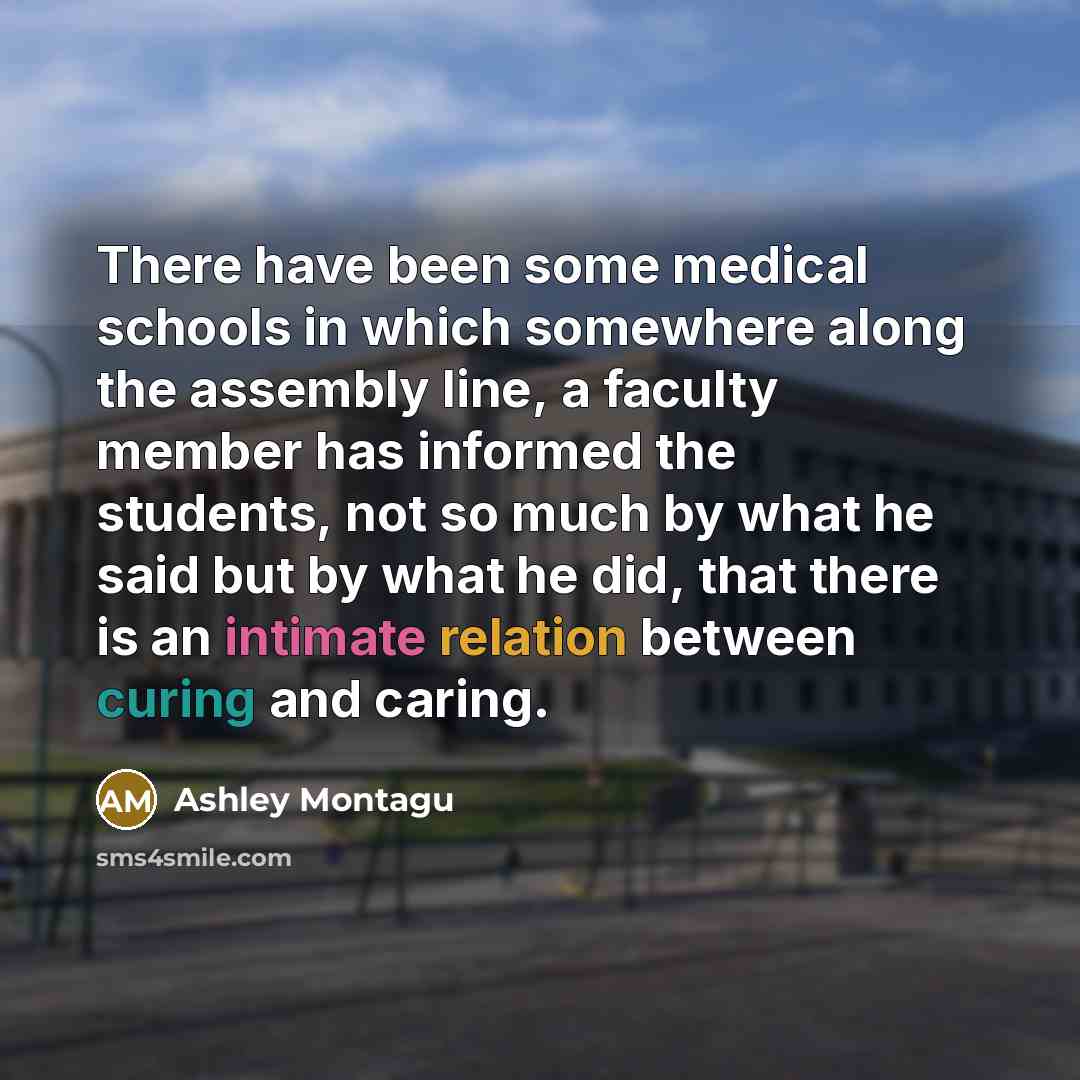 “There have been some medical schools in which somewhere along the assembly line, a faculty member has informed the students, not so much by what he said but by what he did, that there is an intimate relation between curing and caring.” quote by Ashley Montagu