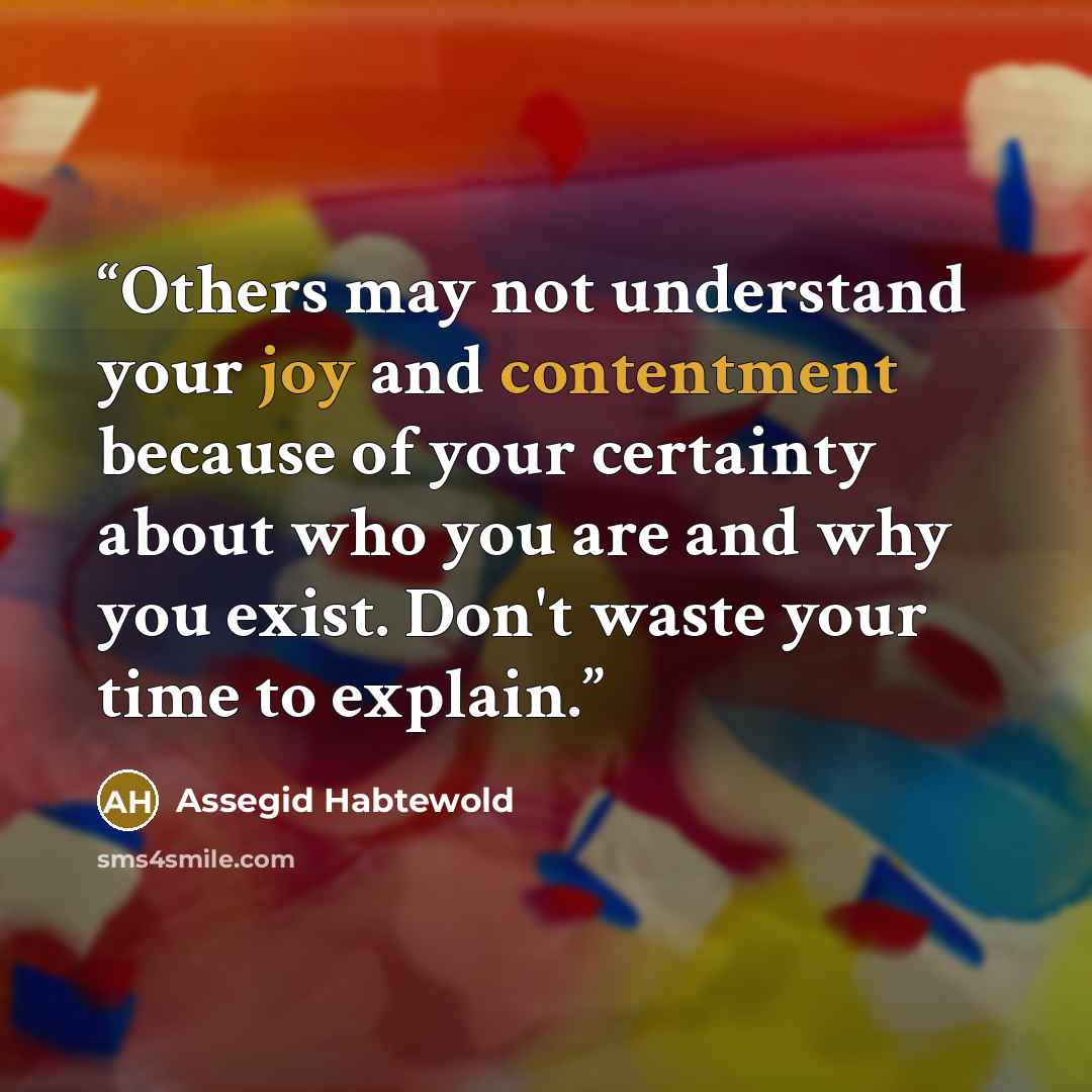 “Others may not understand your joy and contentment because of your certainty about who you are and why you exist. Don't waste your time to explain.” quote by Assegid Habtewold