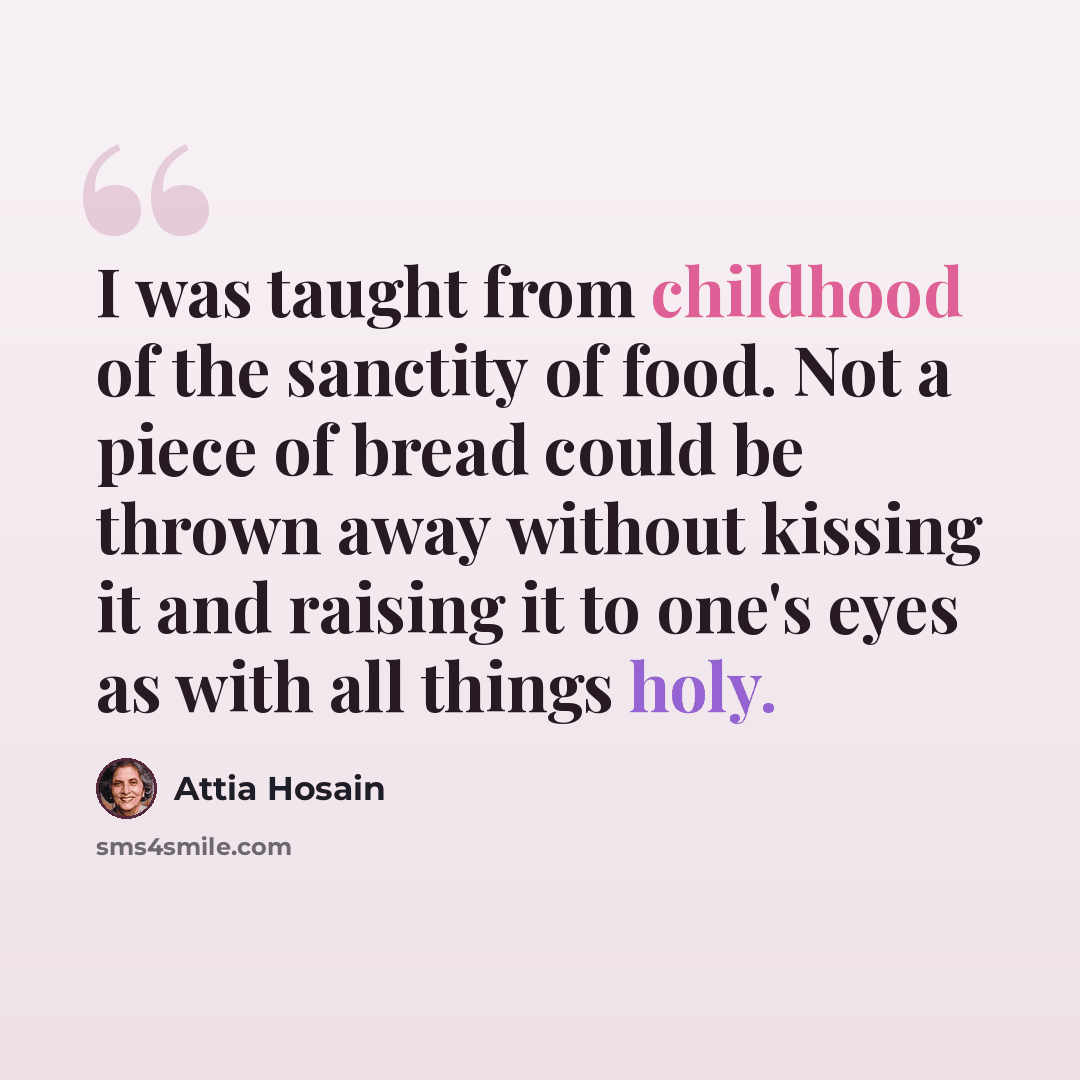 “I was taught from childhood of the sanctity of food. Not a piece of bread could be thrown away without kissing it and raising it to one's eyes as with all things holy.” quote by Attia Hosain