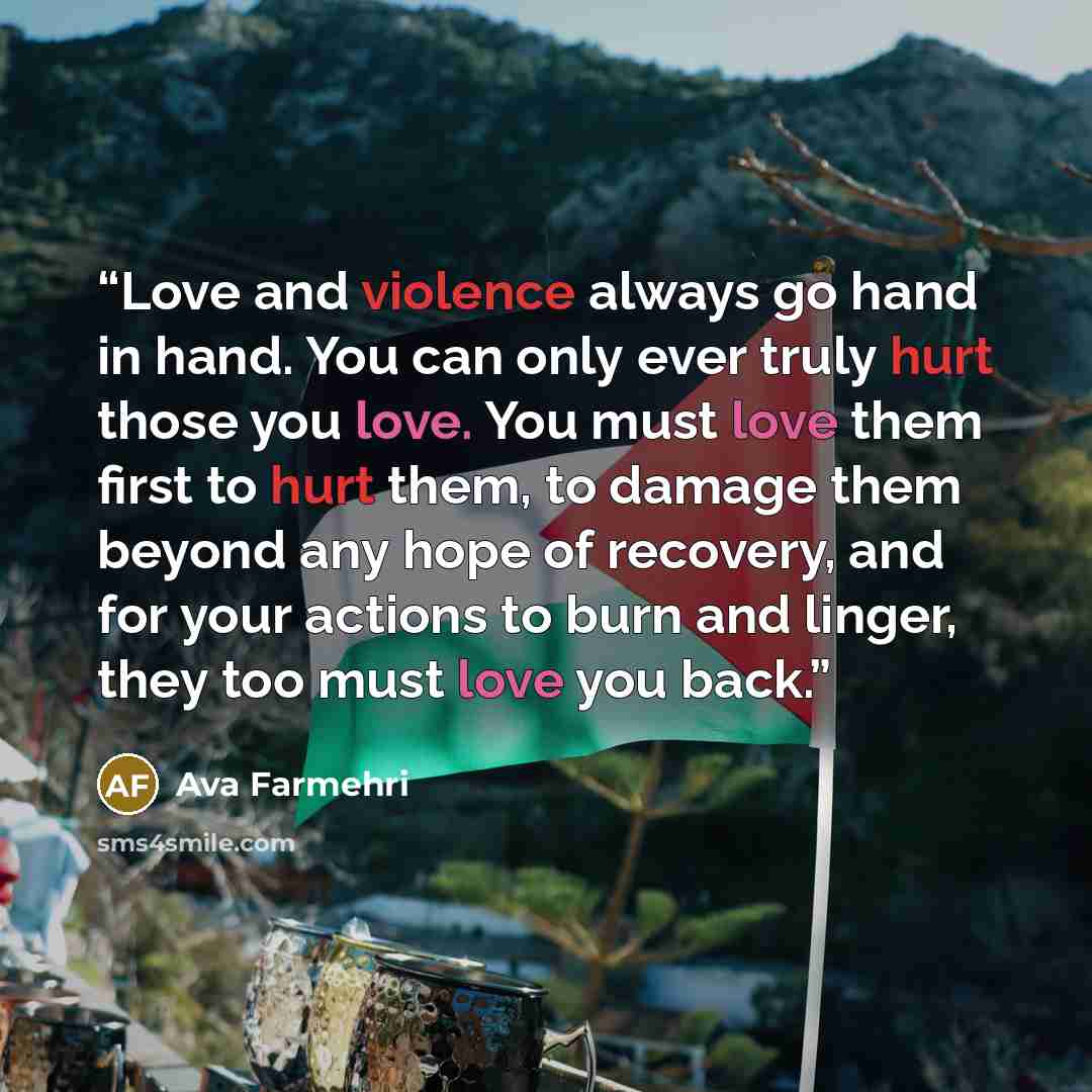 “Love and violence always go hand in hand. You can only ever truly hurt those you love. You must love them first to hurt them, to damage them beyond any hope of recovery, and for your actions to burn and linger, they too must love you back.” quote by Ava Farmehri