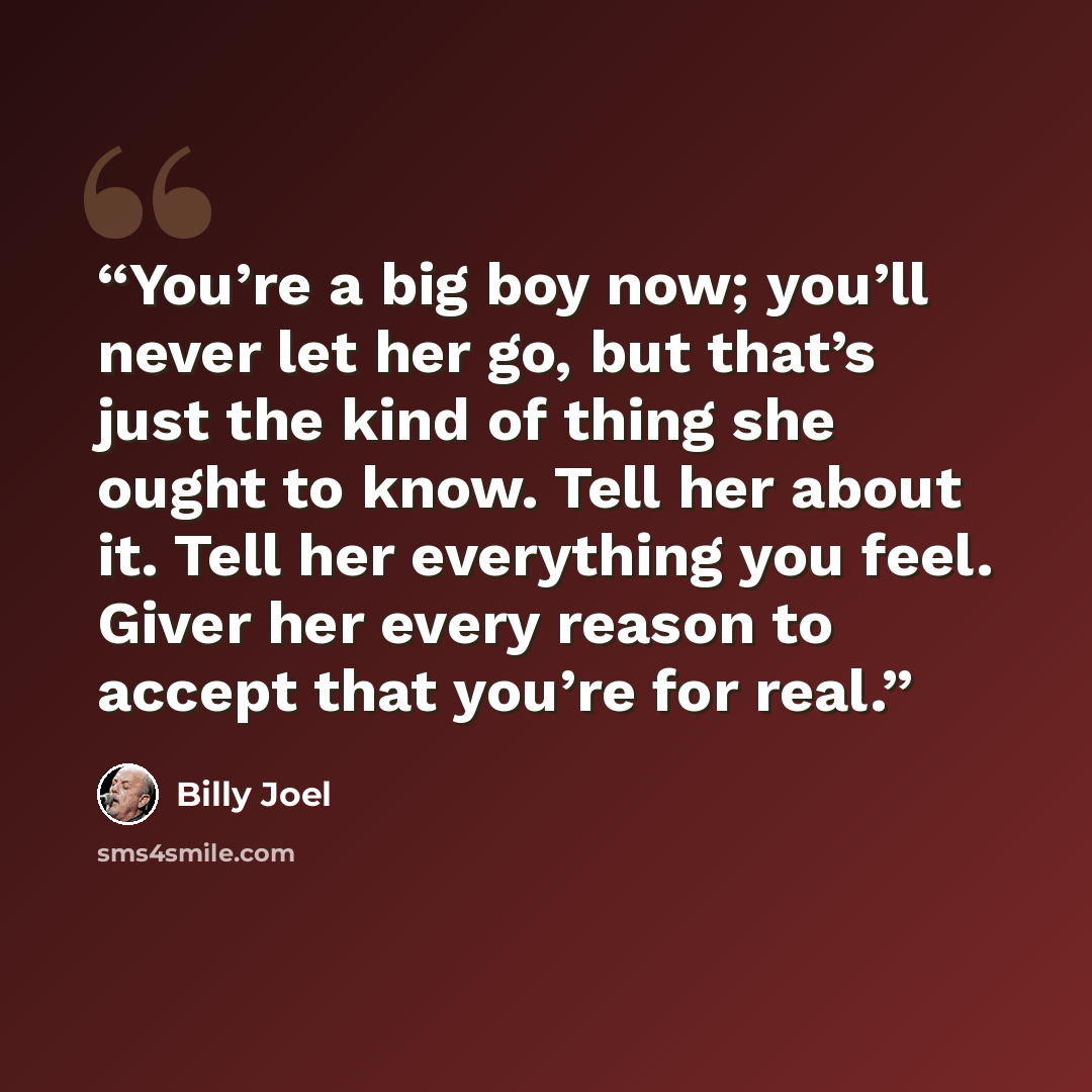 “You’re a big boy now; you’ll never let her go, but that’s just the kind of thing she ought to know. Tell her about it. Tell her everything you feel. Giver her every reason to accept that you’re for real.” quote by Billy Joel
