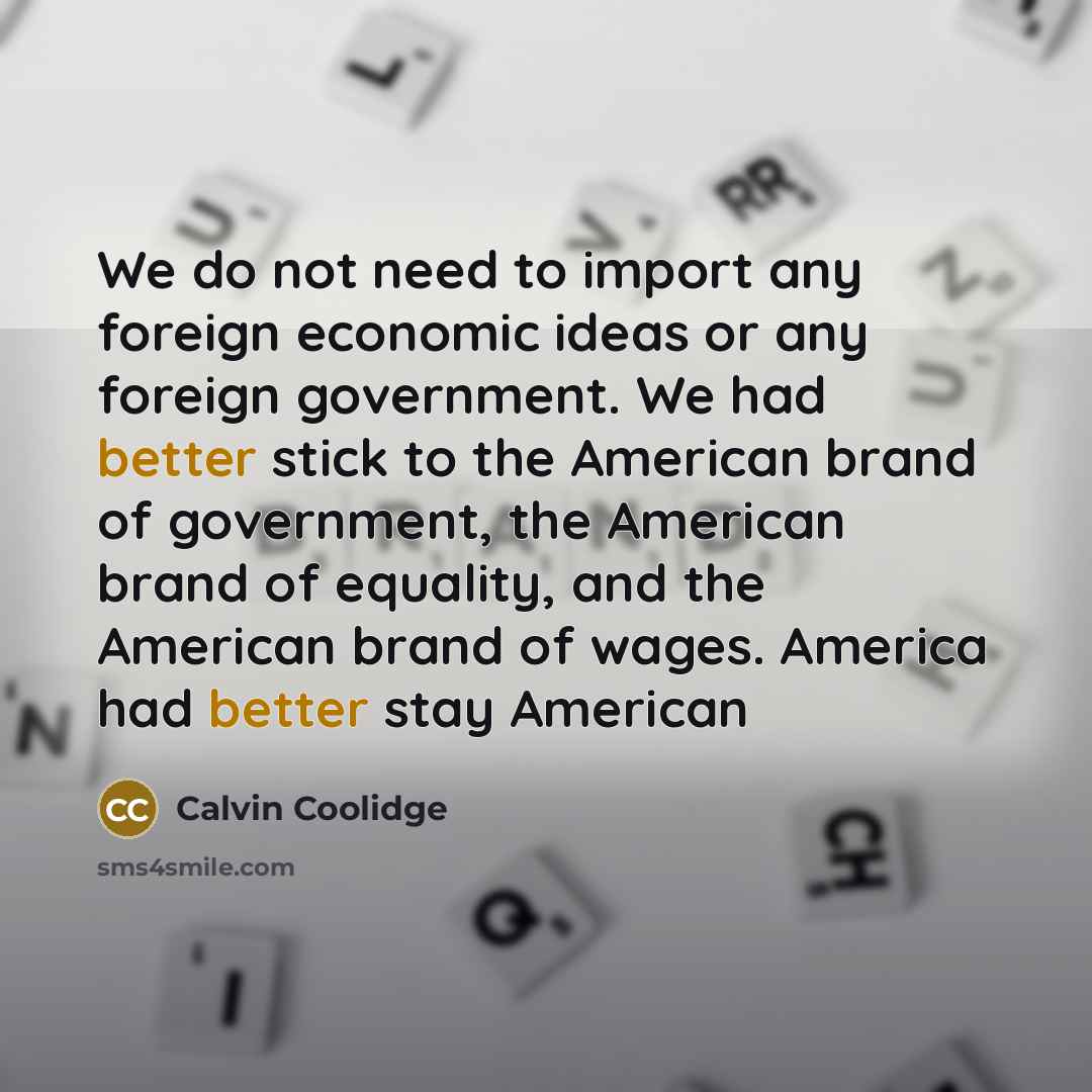 “We do not need to import any foreign economic ideas or any foreign government. We had better stick to the American brand of government, the American brand of equality, and the American brand of wages. America had better stay American” quote by Calvin Coolidge