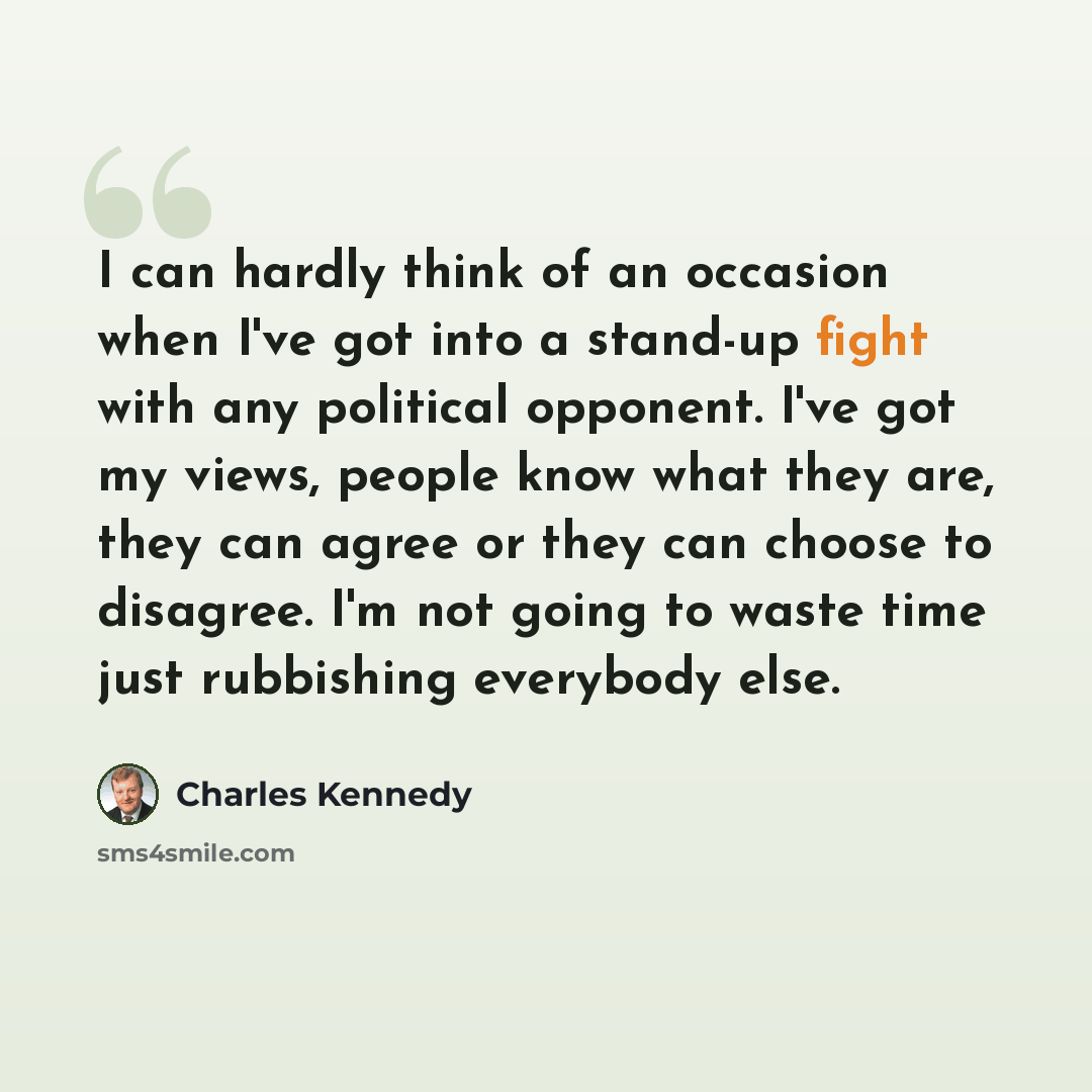 “I can hardly think of an occasion when I've got into a stand-up fight with any political opponent. I've got my views, people know what they are, they can agree or they can choose to disagree. I'm not going to waste time just rubbishing everybody else.” quote by Charles Kennedy