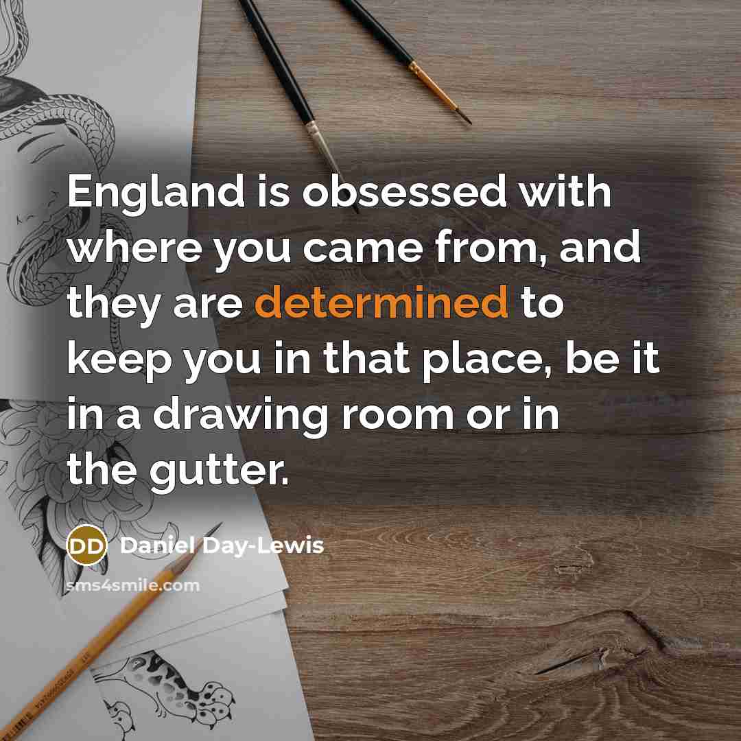 “England is obsessed with where you came from, and they are determined to keep you in that place, be it in a drawing room or in the gutter.” quote by Daniel Day-Lewis