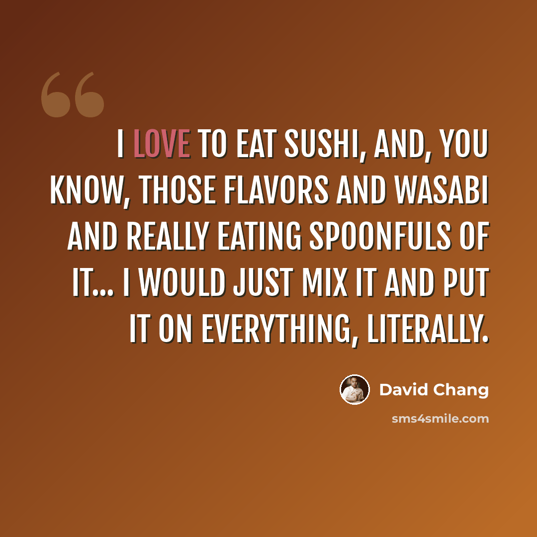 “I love to eat sushi, and, you know, those flavors and wasabi and really eating spoonfuls of it... I would just mix it and put it on everything, literally.” quote by David Chang