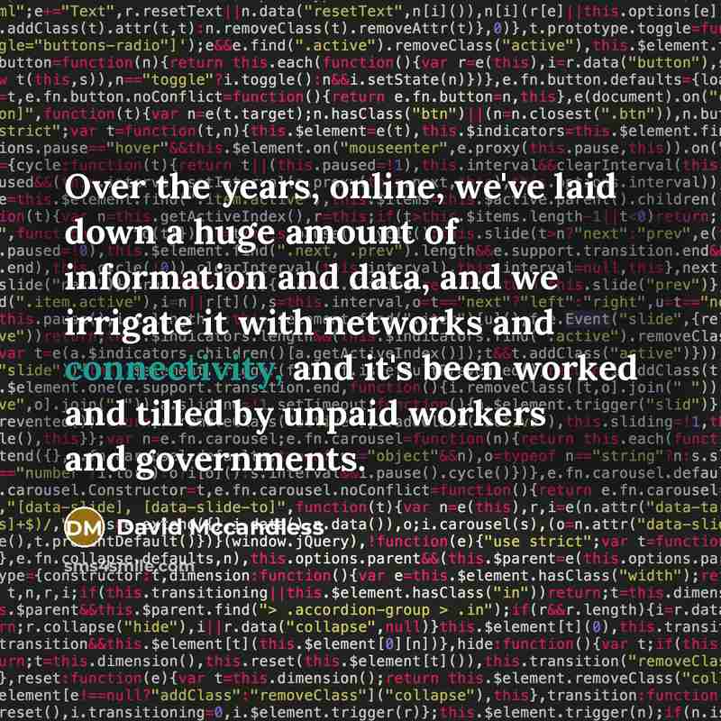 “Over the years, online, we've laid down a huge amount of information and data, and we irrigate it with networks and connectivity, and it's been worked and tilled by unpaid workers and governments.” quote by David McCandless
