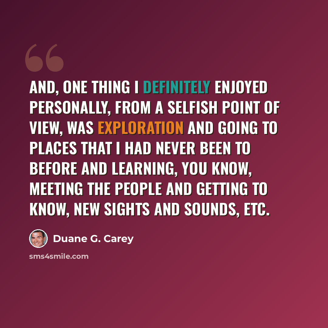“And, one thing I definitely enjoyed personally, from a selfish point of view, was exploration and going to places that I had never been to before and learning, you know, meeting the people and getting to know, new sights and sounds, etc.” quote by Duane G. Carey
