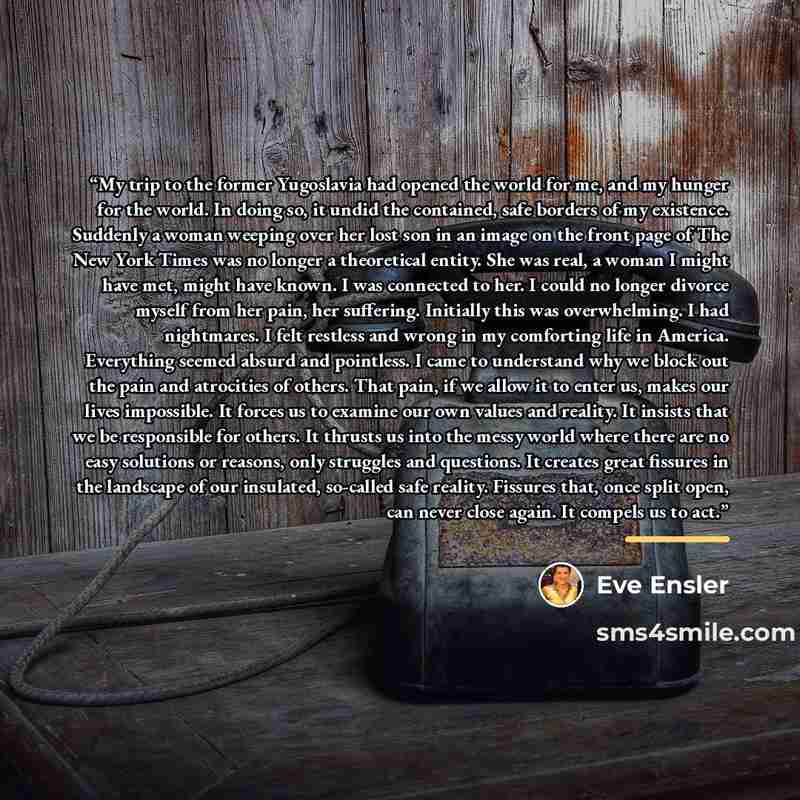 “My trip to the former Yugoslavia had opened the world for me, and my hunger for the world. In doing so, it undid the contained, safe borders of my existence. Suddenly a woman weeping over her lost son in an image on the front page of The New York Times was no longer a theoretical entity. She was…” quote by Eve Ensler