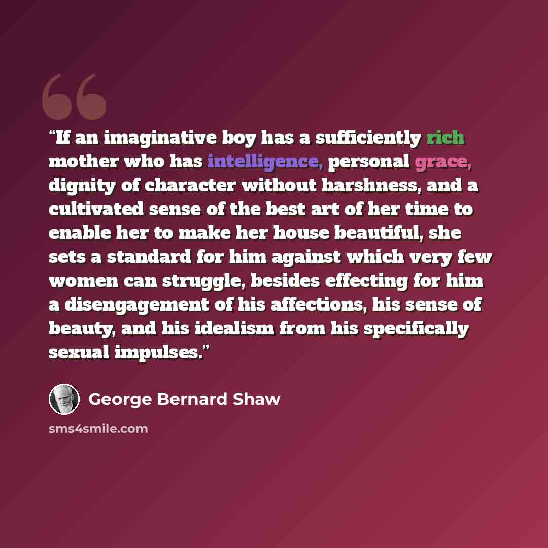 “If an imaginative boy has a sufficiently rich mother who has intelligence, personal grace, dignity of character without harshness, and a cultivated sense of the best art of her time to enable her to make her house beautiful, she sets a standard for him against which very few women can struggle…” quote by George Bernard Shaw