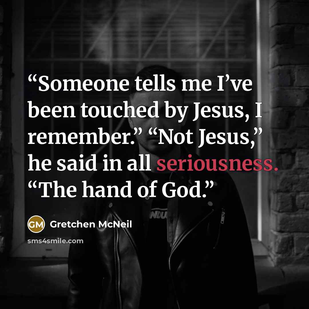 “Someone tells me I’ve been touched by Jesus, I remember.” “Not Jesus,” he said in all seriousness. “The hand of God.” quote by Gretchen McNeil