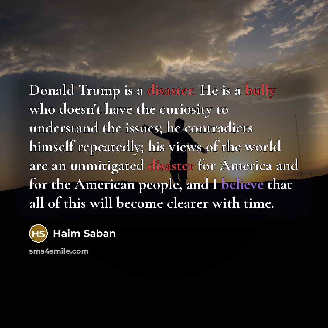 “Donald Trump is a disaster. He is a bully who doesn't have the curiosity to understand the issues; he contradicts himself repeatedly; his views of the world are an unmitigated disaster for America and for the American people, and I believe that all of this will become clearer with time.” quote by Haim Saban