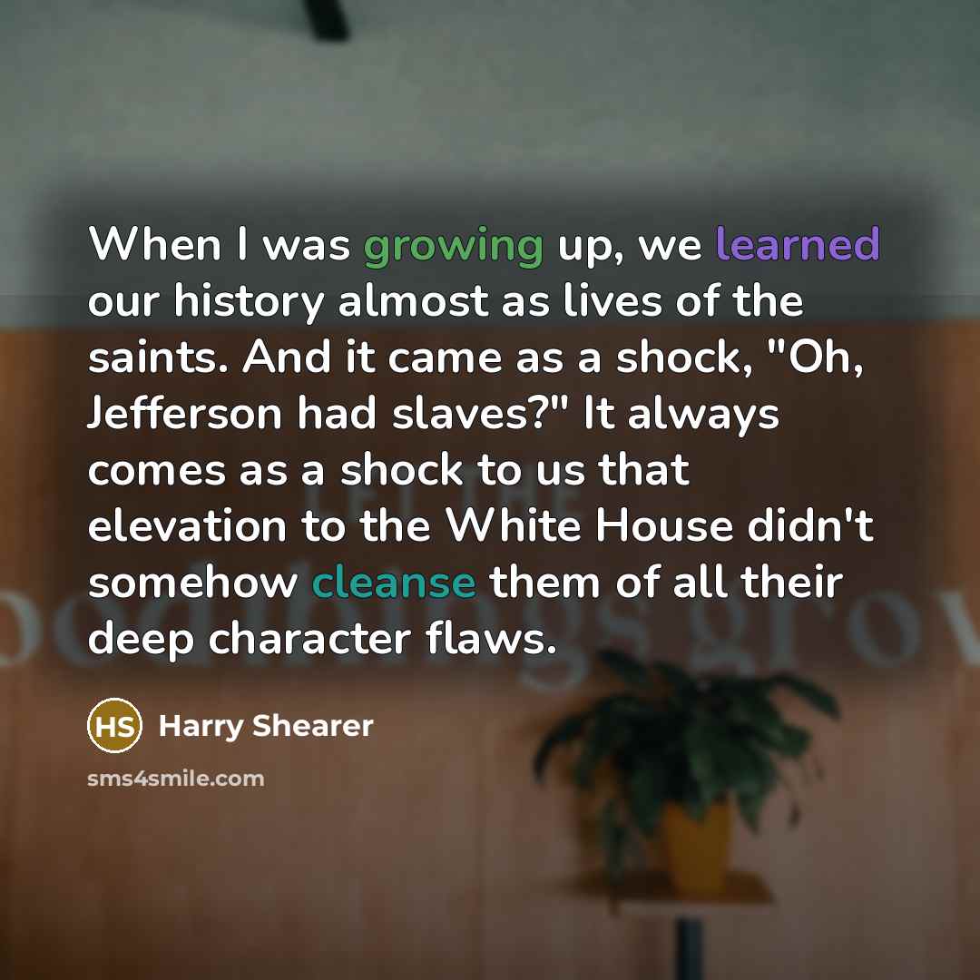 “When I was growing up, we learned our history almost as lives of the saints. And it came as a shock, "Oh, Jefferson had slaves?" It always comes as a shock to us that elevation to the White House didn't somehow cleanse them of all their deep character flaws.” quote by Harry Shearer