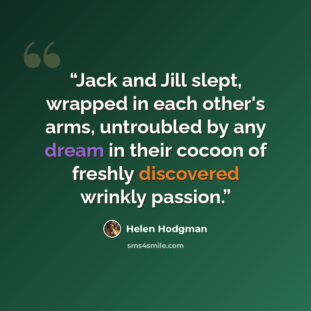 “Jack and Jill slept, wrapped in each other's arms, untroubled by any dream in their cocoon of freshly discovered wrinkly passion.” quote by Helen Hodgman