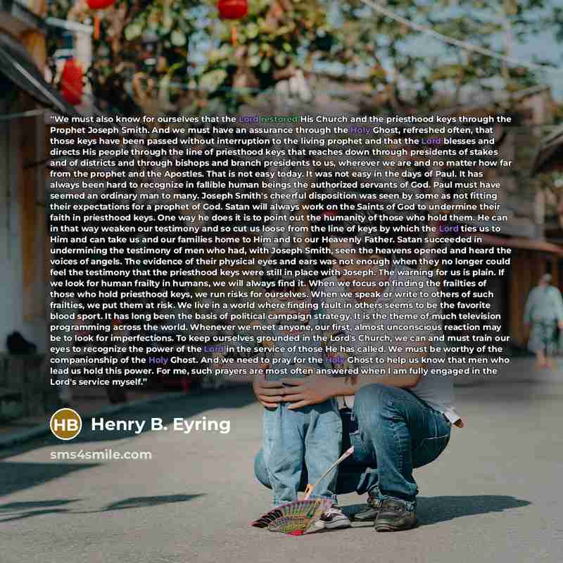 “We must also know for ourselves that the Lord restored His Church and the priesthood keys through the Prophet Joseph Smith. And we must have an assurance through the Holy Ghost, refreshed often, that those keys have been passed without interruption to the living prophet and that the Lord blesses…” quote by Henry B. Eyring