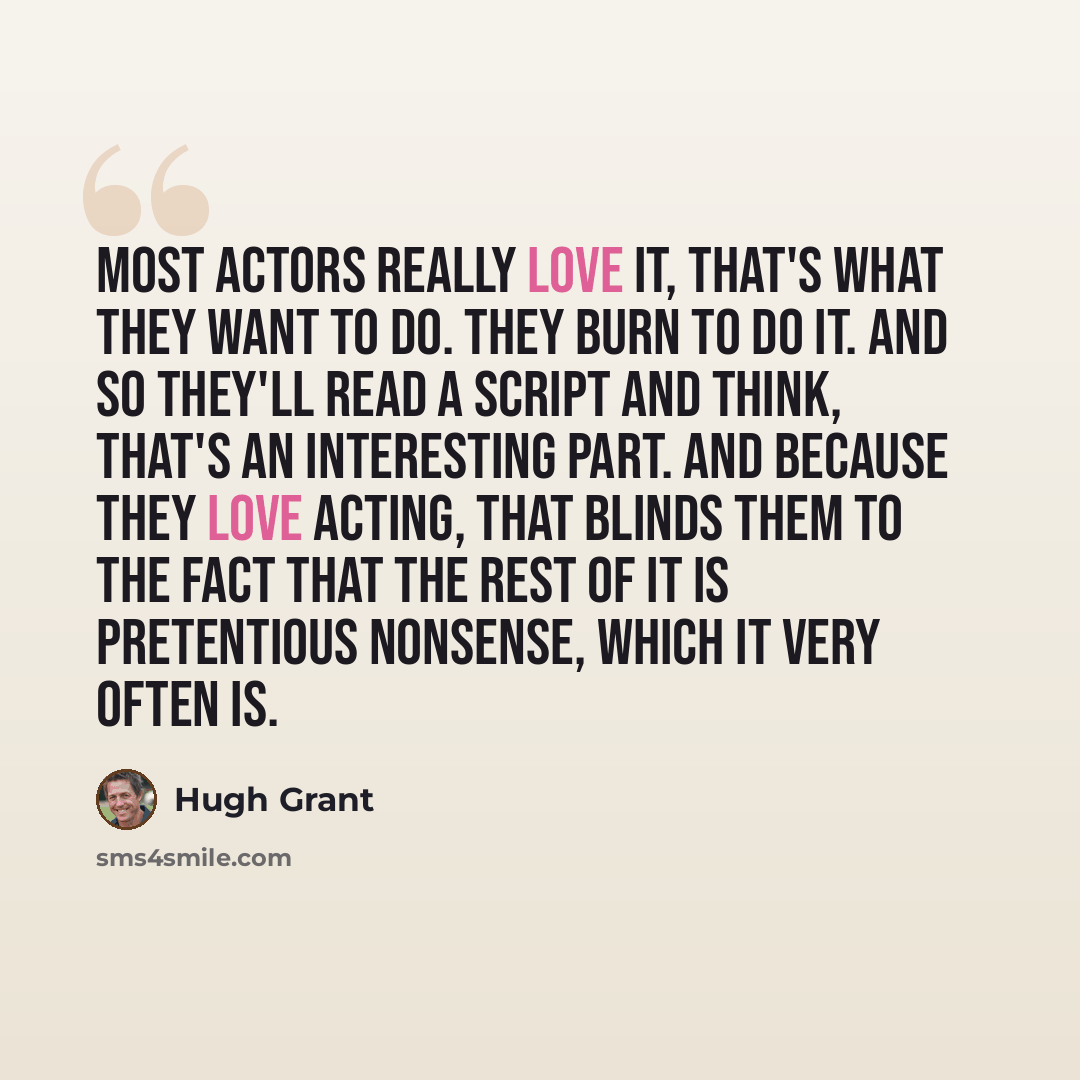 “Most actors really love it, that's what they want to do. They burn to do it. And so they'll read a script and think, that's an interesting part. And because they love acting, that blinds them to the fact that the rest of it is pretentious nonsense, which it very often is.” quote by Hugh Grant