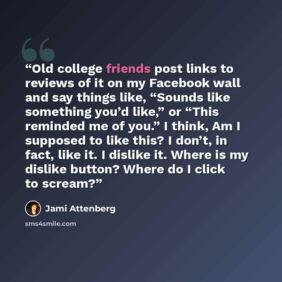“Old college friends post links to reviews of it on my Facebook wall and say things like, “Sounds like something you’d like,” or “This reminded me of you.” I think, Am I supposed to like this? I don’t, in fact, like it. I dislike it. Where is my dislike button? Where do I click to scream?” quote by Jami Attenberg