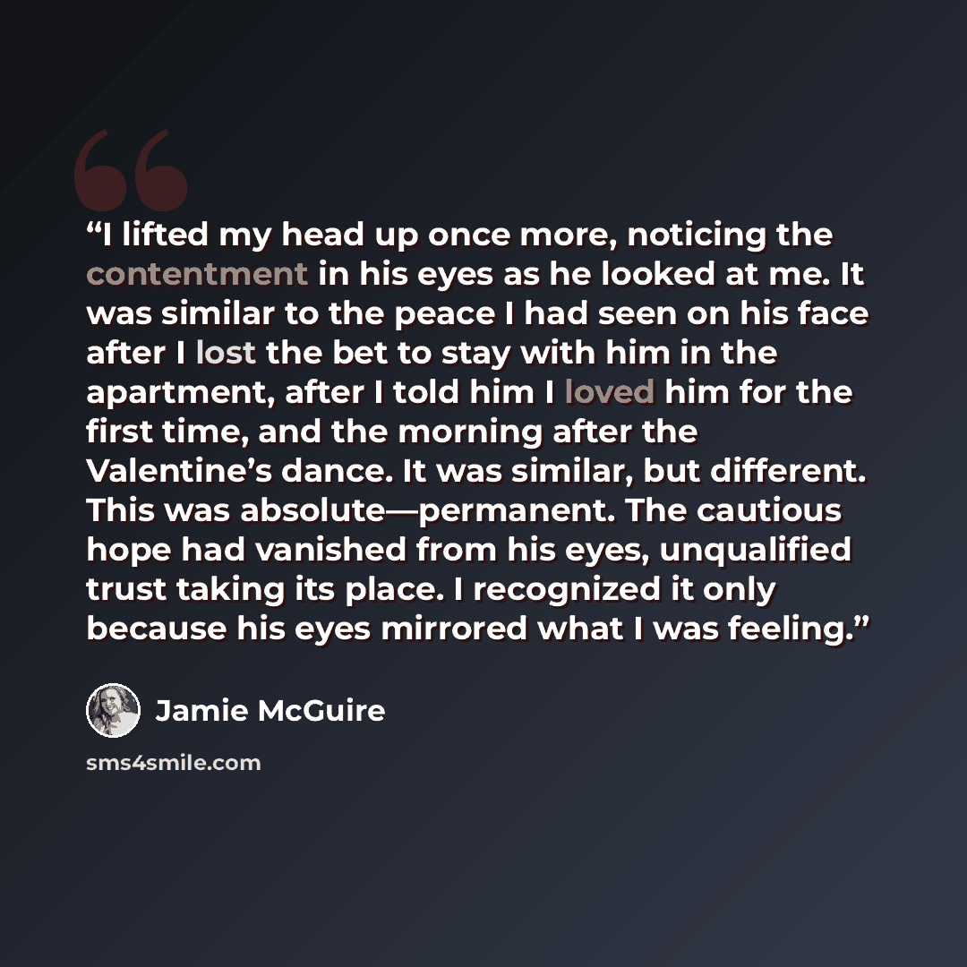 “I lifted my head up once more, noticing the contentment in his eyes as he looked at me. It was similar to the peace I had seen on his face after I lost the bet to stay with him in the apartment, after I told him I loved him for the first time, and the morning after the Valentine’s dance. It was…” quote by Jamie McGuire