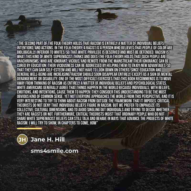 “The second part of the folk theory holds that racism is entirely a matter of individual beliefs, intentions, and actions. In the folk theory, a racist is a person who believes that people of color are biologically inferior to Whites, so that White privilege is deserved and must be defended. Racism…” quote by Jane H. Hill