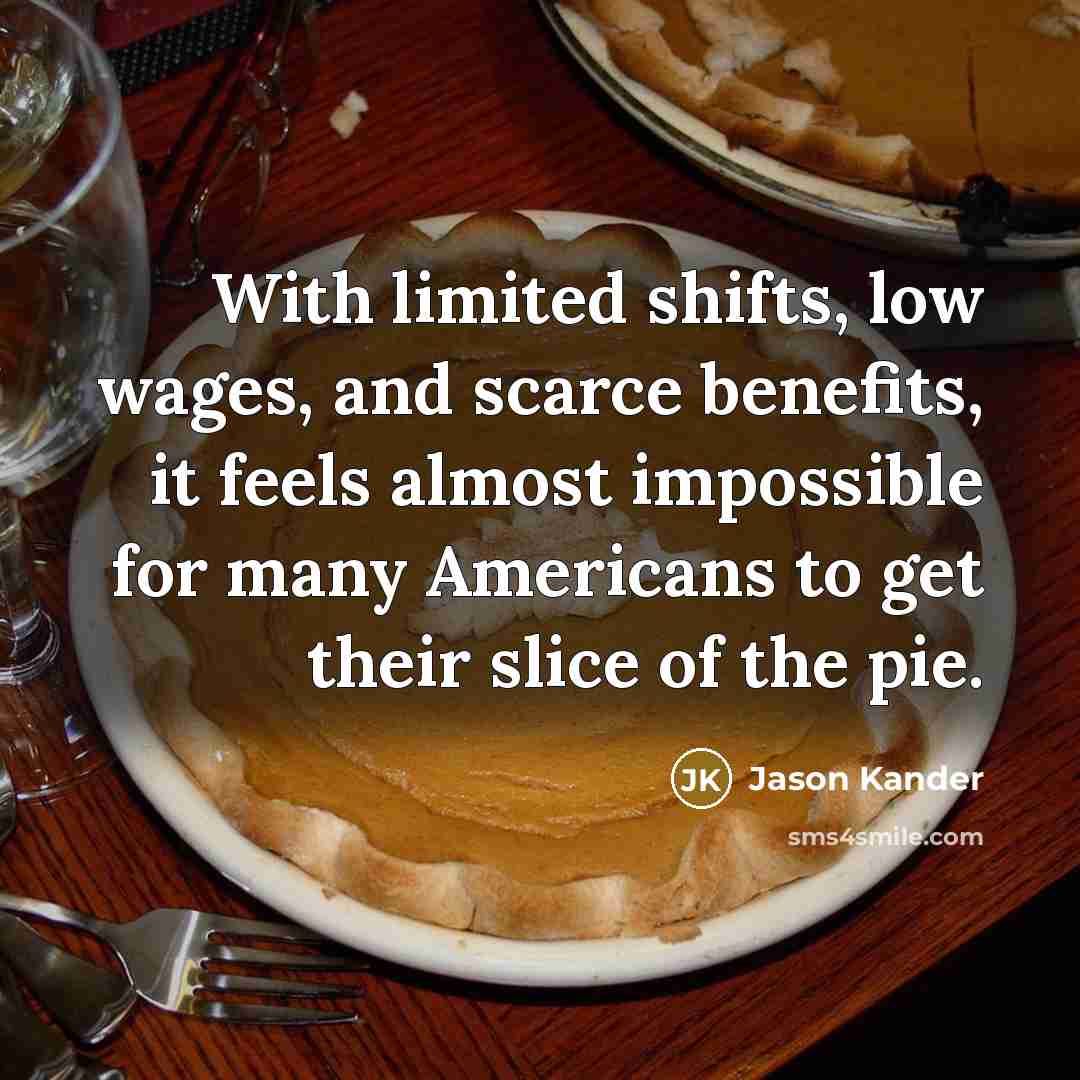 “With limited shifts, low wages, and scarce benefits, it feels almost impossible for many Americans to get their slice of the pie.” quote by Jason Kander