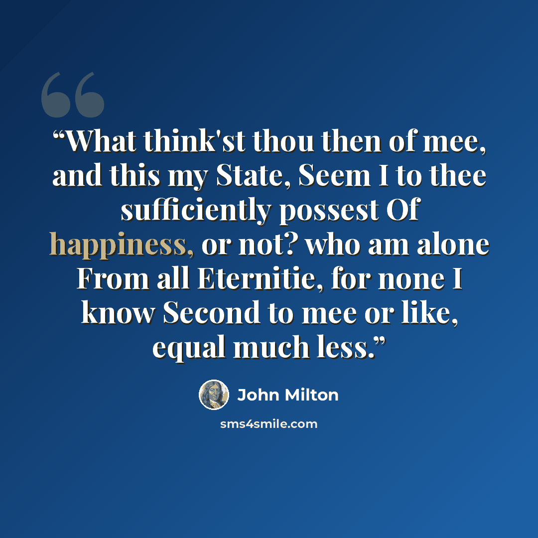“What think'st thou then of mee, and this my State, Seem I to thee sufficiently possest Of happiness, or not? who am alone From all Eternitie, for none I know Second to mee or like, equal much less.” quote by John Milton