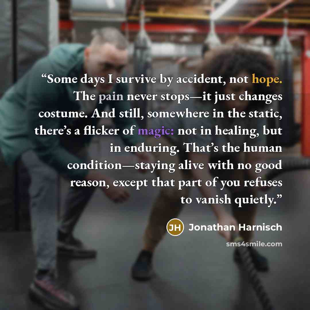 “Some days I survive by accident, not hope. The pain never stops—it just changes costume. And still, somewhere in the static, there’s a flicker of magic: not in healing, but in enduring. That’s the human condition—staying alive with no good reason, except that part of you refuses to vanish quietly.” quote by Jonathan Harnisch