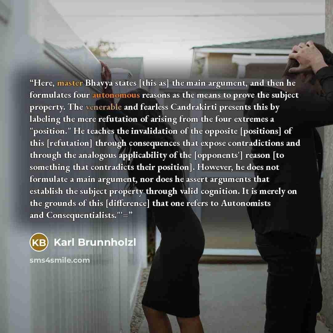 “Here, master Bhavya states [this as] the main argument, and then he formulates four autonomous reasons as the means to prove the subject property. The venerable and fearless Candrakirti presents this by labeling the mere refutation of arising from the four extremes a "position." He teaches the…” quote by Karl Brunnholzl