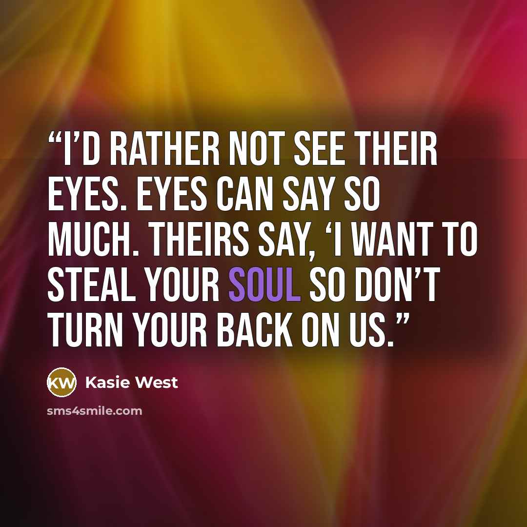“I’d rather not see their eyes. Eyes can say so much. Theirs say, ‘I want to steal your soul so don’t turn your back on us.” quote by Kasie West