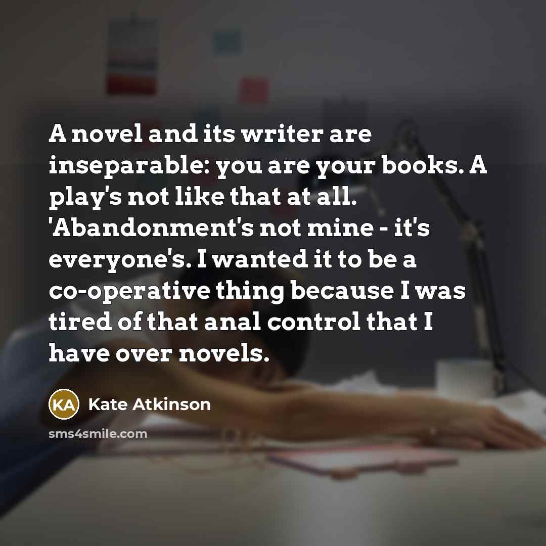 “A novel and its writer are inseparable: you are your books. A play's not like that at all. 'Abandonment's not mine - it's everyone's. I wanted it to be a co-operative thing because I was tired of that anal control that I have over novels.” quote by Kate Atkinson
