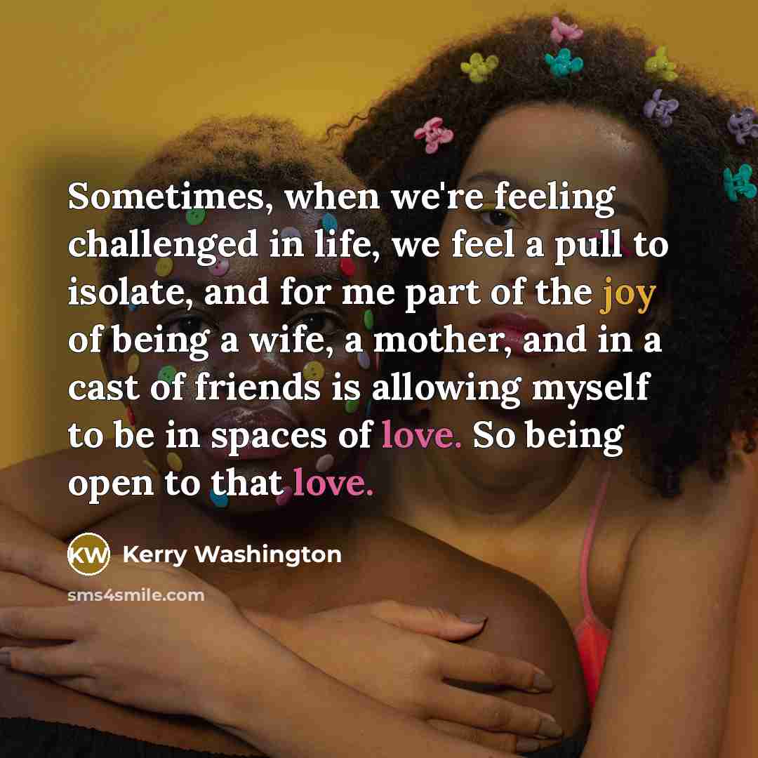 “Sometimes, when we're feeling challenged in life, we feel a pull to isolate, and for me part of the joy of being a wife, a mother, and in a cast of friends is allowing myself to be in spaces of love. So being open to that love.” quote by Kerry Washington