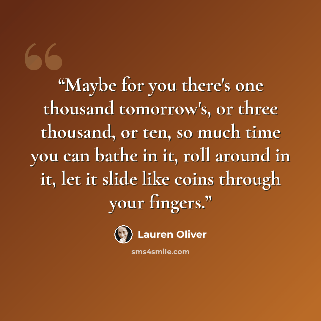 “Maybe for you there's one thousand tomorrow's, or three thousand, or ten, so much time you can bathe in it, roll around in it, let it slide like coins through your fingers.” quote by Lauren Oliver