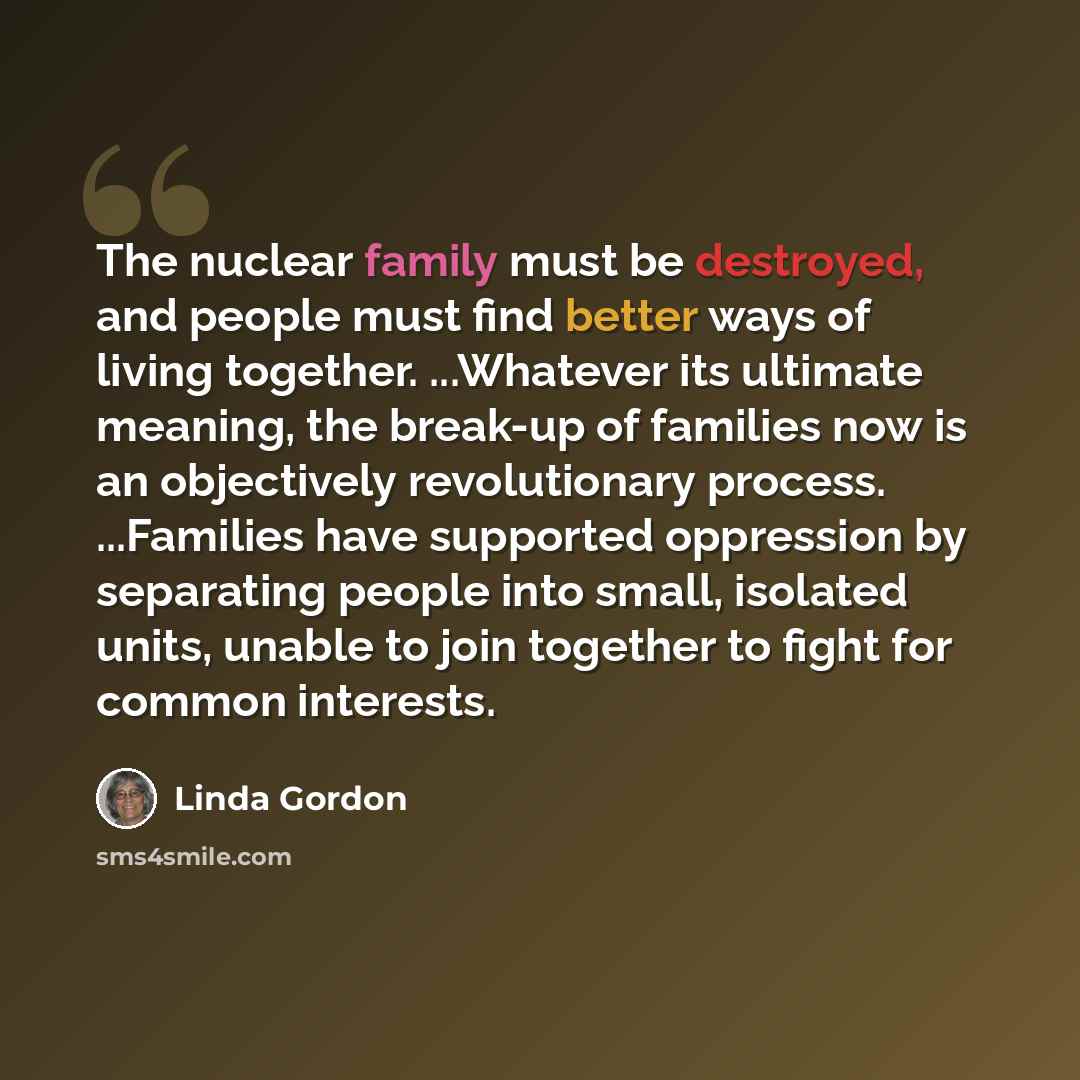 “The nuclear family must be destroyed, and people must find better ways of living together. ...Whatever its ultimate meaning, the break-up of families now is an objectively revolutionary process. ...Families have supported oppression by separating people into small, isolated units, unable to join…” quote by Linda Gordon