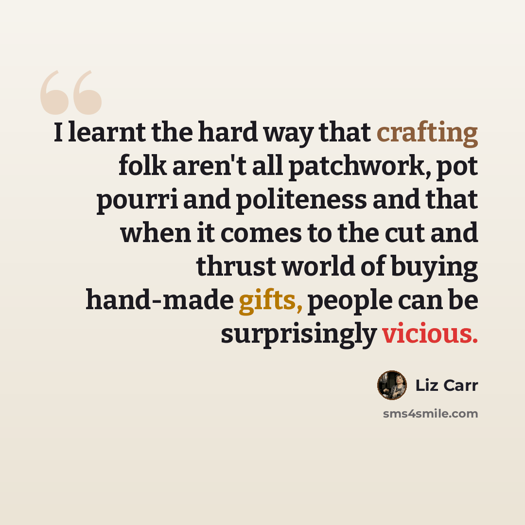“I learnt the hard way that crafting folk aren't all patchwork, pot pourri and politeness and that when it comes to the cut and thrust world of buying hand-made gifts, people can be surprisingly vicious.” quote by Liz Carr
