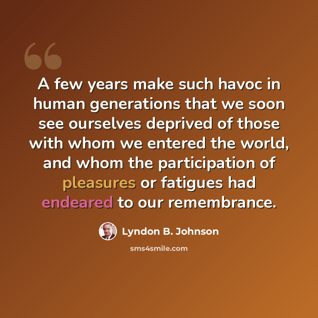 “A few years make such havoc in human generations that we soon see ourselves deprived of those with whom we entered the world, and whom the participation of pleasures or fatigues had endeared to our remembrance.” quote by Lyndon B. Johnson