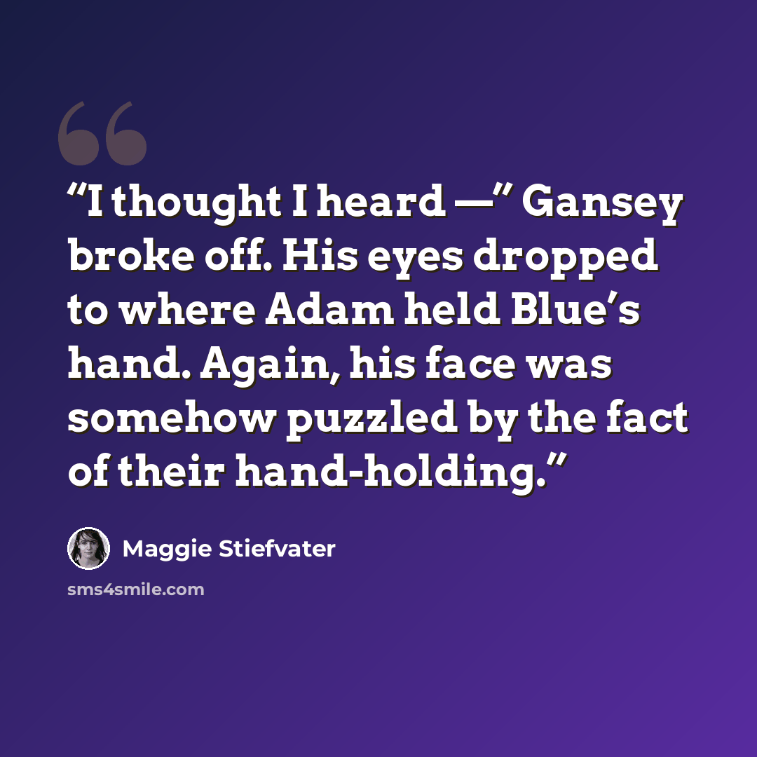 “I thought I heard —” Gansey broke off. His eyes dropped to where Adam held Blue’s hand. Again, his face was somehow puzzled by the fact of their hand-holding.” quote by Maggie Stiefvater